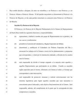 27


 1   Rico tendrá derecho a designar, de entre sus miembros, a un Portavoz o una Portavoz y a un

 2   Portavoz Alterno o Portavoz Alterna. El del partido mayoritario se denominará el Portavoz o la

 3   Portavoz de Mayoría y el de cada partido minoritario se conocerá como Portavoz o la Portavoz

 4   de Minoría.

 5          Sección 9.2.-Portavoz de la Mayoría

 6          El Portavoz o la Portavoz de la Mayoría Parlamentaria de la Cámara de Representantes

 7   de Puerto Rico tendrá las siguientes funciones y responsabilidades:

 8          (a)    representará y hablará a nombre del grupo de Representantes de su partido y de

 9                 sus caucus y conferencias;

10          (b)    presidirá la Comisión de Calendarios y Reglas Especiales de Debate;

11          (c)    determinará y establecerá el Calendario de Órdenes Especiales del Día y

12                 encauzará los trabajos de la Cámara a través de los planteamientos y propuestas

13                 que correspondan; y velará por la tramitación ordenada y eficiente de los asuntos

14                 ante la Cámara;

15          (d)    será responsable de dividir el tiempo asignado a la mayoría entre aquellos y

16                 aquellas Representantes que participarán en un debate.     Cuando se acuerden

17                 reglas especiales para el mismo, informará a la Cámara el orden y el tiempo que

18                 corresponderá a cada intervención;

19          (e)    será responsable de promover, encauzar y realizar conversaciones con las

20                 minorías legislativas para lograr aquellos acuerdos que sean necesarios o

21                 convenientes para el adecuado y más efectivo funcionamiento de la Cámara. Será

22                 responsable, además, del cumplimiento de la parte que le corresponda de tales

23                 compromisos o acuerdos;
 