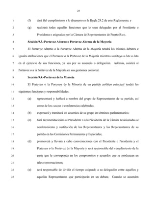 28


 1          (f)    dará fiel cumplimiento a lo dispuesto en la Regla 29.2 de este Reglamento; y

 2          (g)    realizará todas aquellas funciones que le sean delegadas por el Presidente o

 3                 Presidenta o asignadas por la Cámara de Representantes de Puerto Rico.

 4          Sección 9.3.-Portavoz Alterno o Portavoz Alterna de la Mayoría

 5          El Portavoz Alterno o la Portavoz Alterna de la Mayoría tendrá los mismos deberes e

 6   iguales atribuciones que el Portavoz o la Portavoz de la Mayoría mientras sustituya a éste o ésta

 7   en el ejercicio de sus funciones, ya sea por su ausencia o delegación. Además, asistirá al

 8   Portavoz o a la Portavoz de la Mayoría en sus gestiones como tal.

 9          Sección 9.4.-Portavoz de la Minoría

10          El Portavoz o la Portavoz de la Minoría de un partido político principal tendrá las

11   siguientes funciones y responsabilidades:

12          (a)    representará y hablará a nombre del grupo de Representantes de su partido, así

13                 como de los caucus o conferencias celebradas;

14          (b)    expresará y tramitará los acuerdos de su grupo en términos parlamentarios;

15          (c)    hará recomendaciones al Presidente o a la Presidenta de la Cámara relacionadas al

16                 nombramiento y sustitución de los Representantes y las Representantes de su

17                 partido en las Comisiones Permanentes y Especiales;

18          (d)    promoverá y llevará a cabo conversaciones con el Presidente o Presidenta y el

19                 Portavoz o la Portavoz de la Mayoría y será responsable del cumplimiento de la

20                 parte que le corresponda en los compromisos y acuerdos que se produzcan en

21                 tales conversaciones;

22          (e)    será responsable de dividir el tiempo asignado a su delegación entre aquellos y

23                 aquellas Representantes que participarán en un debate.       Cuando se acuerden
 