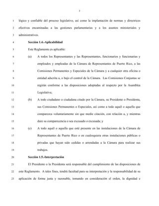 3


 1   lógico y confiable del proceso legislativo, así como la implantación de normas y directrices

 2   efectivas encaminadas a las gestiones parlamentarias y a los asuntos ministeriales y

 3   administrativos.

 4          Sección 1.4.-Aplicabilidad

 5          Este Reglamento es aplicable:

 6          (a)    A todos los Representantes y las Representantes, funcionarios y funcionarias y

 7                 empleados y empleadas de la Cámara de Representantes de Puerto Rico, a las

 8                 Comisiones Permanentes y Especiales de la Cámara y a cualquier otra oficina o

 9                 entidad adscrita a, o bajo el control de la Cámara. Las Comisiones Conjuntas se

10                 regirán conforme a las disposiciones adoptadas al respecto por la Asamblea

11                 Legislativa;

12          (b)    A todo ciudadano o ciudadana citado por la Cámara, su Presidente o Presidenta,

13                 sus Comisiones Permanentes o Especiales, así como a todo aquél o aquella que

14                 comparezca voluntariamente sin que medie citación, con relación a, y mientras

15                 dure su comparecencia o sea excusado o excusada; y

16          (c)    A todo aquél o aquella que esté presente en las instalaciones de la Cámara de

17                 Representantes de Puerto Rico o en cualesquiera otras instalaciones públicas o

18                 privadas que hayan sido cedidas o arrendadas a la Cámara para realizar sus

19                 trabajos.

20          Sección 1.5.-Interpretación

21          El Presidente o la Presidenta será responsable del cumplimiento de las disposiciones de

22   este Reglamento. A tales fines, tendrá facultad para su interpretación y la responsabilidad de su

23   aplicación de forma justa y razonable, tomando en consideración el orden, la dignidad e
 