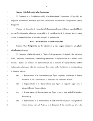 30


 1          Sección 10.4.-Delegación a las Comisiones

 2          El Presidente o la Presidenta remitirá a las Comisiones Permanentes y Especiales los

 3   proyectos, resoluciones, mensajes, peticiones, memoriales, documentos o cualquier otro tipo de

 4   delegación.

 5          Cuando a la Comisión de Hacienda se le haya asignado una medida en segunda (2da.) o

 6   tercera (3ra.) instancia, solamente intervendrá en la consideración de la misma a los efectos de

 7   evaluar la disponibilidad de recursos fiscales para su implantación.

 8                              REGLA 11.-MIEMBROS DE LAS COMISIONES

 9          Sección 11.1.-Designación de los miembros y sus cargos; miembros ex-officio;

10   miembros pro tempore

11          El Presidente o la Presidenta de la Cámara de Representantes designará a los miembros

12   de las Comisiones Permanentes y Especiales y determinará la representación de la minoría en las

13   mismas.      Todos los partidos con representación en la Cámara de Representantes tendrán

14   participación efectiva en todas las comisiones. Los cargos en las Comisiones se consignarán de

15   la siguiente manera:

16          (a)      el Representante o la Representante que figure en primer término en la lista de

17                   miembros de una Comisión será el Presidente o la Presidenta de ésta;

18          (b)      el Representante o la Representante que figure en segundo lugar será el

19                   Vicepresidente o Vicepresidenta;

20          (c)      el Representante o la Representante que figure en tercer lugar será el Secretario o

21                   Secretaria; y

22          (d)      el Representante o la Representante de cada minoría designado o designada en

23                   primer término será el Portavoz o la Portavoz de la Minoría que él o ella
 