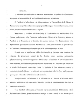 31


 1                  represente.

 2          El Presidente o la Presidenta de la Cámara podrá realizar los cambios o sustituciones o

 3   reemplazos en la composición de las Comisiones Permanentes o Especiales.

 4          El Presidente o la Presidenta y el Vicepresidente o la Vicepresidenta de la Cámara de

 5   Representantes no podrán ser Presidentes en propiedad de ninguna Comisión Permanente, pero sí

 6   podrán presidir Comisiones Especiales o Conjuntas.

 7          No obstante, el Presidente o la Presidenta y el Vicepresidente o la Vicepresidenta de la

 8   Cámara, los Portavoces y las Portavoces, los Portavoces Alternos y las Portavoces Alternas, el

 9   Presidente o la Presidenta de la Comisión de Asuntos Internos y los Representantes o las

10   Representantes que hubieran ocupado la Presidencia del Cuerpo, serán miembros ex officio de todas

11   las Comisiones Permanentes y podrán participar en las reuniones y trabajos de éstas.

12          En toda vista o reunión que celebre la Comisión de Hacienda para considerar las

13   peticiones   de   presupuesto   general    de   las   distintas   ramas,   agencias,   dependencias

14   gubernamentales y corporaciones públicas, el Presidente o la Presidente de la Comisión incluirá

15   como miembros pro tempore a aquellos presidentes o presidentas de Comisiones que tengan bajo

16   su jurisdicción la agencia convocada o citada. La inclusión de éstos o éstas no requerirá el

17   consentimiento de la Cámara y su asistencia será considerada a todos los fines legales, excepto

18   que no podrá votar en las deliberaciones de la Comisión.

19          De igual manera, el Presidente o la Presidenta de la Comisión de Hacienda tendrá

20   derecho a participar en toda vista pública, ejecutiva u ocular de cualquier medida que tenga un

21   impacto presupuestario.

22          Todo Presidente o Presidenta de Comisión, previo consentimiento del Presidente o de la

23   Presidenta de la Cámara, podrá incluir en sus trabajos al autor o autora de una medida que le
 