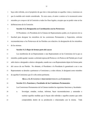 32


 1   haya sido referida, con el propósito de que éste o ésta participe en aquellas vistas y reuniones en

 2   que la medida esté siendo considerada. En esos casos, al autor o autora se le reconocerá como

 3   miembro pro tempore de la Comisión a todos los fines legales, excepto que no podrá votar en las

 4   deliberaciones de la Comisión.

 5          Sección 11.2.-Designación en Coordinación con los Portavoces

 6          El Presidente o la Presidenta de la Cámara de Representantes podrá, en el ejercicio de su

 7   facultad para designar los miembros de las comisiones Permanentes y Especiales, solicitar

 8   recomendaciones a los Portavoces de los Partidos con relación a la designación de los miembros

 9   de las mismas.

10          Sección 11.3.-Dejar de formar parte del caucus

11          Las membresías de un Representante o una Representante en las Comisiones de la que es

12   miembro, podrá quedar vacante a solicitud expresa del Portavoz o la Portavoz del Partido por el cual

13   salió electo o designado o electa o designada, cuando ese o esa Representante dejare de formar parte

14   del caucus de ese Partido. No obstante, el Presidente o la Presidenta le garantizará a ese o esa

15   Representante su derecho a pertenecer a Comisiones y a tales efectos, le designará como miembro

16   de aquellas Comisiones que él o ella estime pertinente.

17                    REGLA 12.-FUNCIONES Y PROCEDIMIENTOS EN LAS COMISIONES

18          Sección 12.1.-Funciones y Facultades de las Comisiones Permanentes

19          Las Comisiones Permanentes de la Cámara tendrán las siguientes funciones y facultades:

20          a.        Investigar, estudiar, evaluar, informar, hacer recomendaciones y enmendar o

21                    sustituir aquellas medidas que le hayan sido referidas o aquellos asuntos que estén

22                    comprendidos dentro de su jurisdicción o relacionados con la misma.          Toda
 