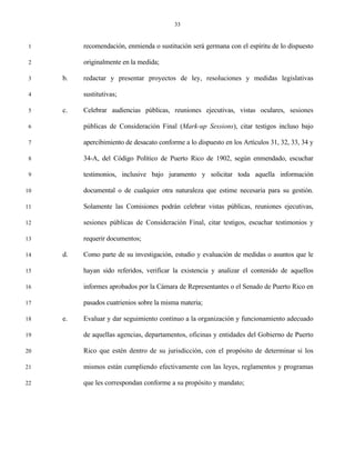 33


 1        recomendación, enmienda o sustitución será germana con el espíritu de lo dispuesto

 2        originalmente en la medida;

 3   b.   redactar y presentar proyectos de ley, resoluciones y medidas legislativas

 4        sustitutivas;

 5   c.   Celebrar audiencias públicas, reuniones ejecutivas, vistas oculares, sesiones

 6        públicas de Consideración Final (Mark-up Sessions), citar testigos incluso bajo

 7        apercibimiento de desacato conforme a lo dispuesto en los Artículos 31, 32, 33, 34 y

 8        34-A, del Código Político de Puerto Rico de 1902, según enmendado, escuchar

 9        testimonios, inclusive bajo juramento y solicitar toda aquella información

10        documental o de cualquier otra naturaleza que estime necesaria para su gestión.

11        Solamente las Comisiones podrán celebrar vistas públicas, reuniones ejecutivas,

12        sesiones públicas de Consideración Final, citar testigos, escuchar testimonios y

13        requerir documentos;

14   d.   Como parte de su investigación, estudio y evaluación de medidas o asuntos que le

15        hayan sido referidos, verificar la existencia y analizar el contenido de aquellos

16        informes aprobados por la Cámara de Representantes o el Senado de Puerto Rico en

17        pasados cuatrienios sobre la misma materia;

18   e.   Evaluar y dar seguimiento continuo a la organización y funcionamiento adecuado

19        de aquellas agencias, departamentos, oficinas y entidades del Gobierno de Puerto

20        Rico que estén dentro de su jurisdicción, con el propósito de determinar si los

21        mismos están cumpliendo efectivamente con las leyes, reglamentos y programas

22        que les correspondan conforme a su propósito y mandato;
 