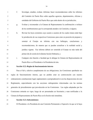 34


 1          f.      Investigar, estudiar, evaluar, informar, hacer recomendaciones sobre los informes

 2                  del Contralor de Puerto Rico sobre aquellas agencias, departamentos, oficinas y

 3                  entidades del Gobierno de Puerto Rico que estén dentro de su jurisdicción;

 4          g.      Evaluar y recomendar a la Cámara de Representantes la confirmación o rechazo

 5                  de los nombramientos que le corresponda atender a la Comisión, si alguno;

 6          h.      Revisar las leyes existentes cuyo asunto o asuntos de los cuales tratan están bajo

 7                  la jurisdicción de sus respectivas Comisiones para estar en posición de preparar y

 8                  someter    al   Cuerpo    un   informe    con   sus    hallazgos,   conclusiones   y

 9                  recomendaciones, de manera que se puedan actualizar a la realidad social y

10                  jurídica vigente. Ese informe deberá ser sometido al Cuerpo no más tarde del

11                  primer día de sesión de la Quinta Sesión Ordinaria; y

12          i.      Cualquier otra función o facultad que le delegue la Cámara de Representantes de

13                  Puerto Rico o el Presidente o la Presidenta de ésta.

14          Sección 12.2.-Reglas de funcionamiento interno

15          Para el fiel y efectivo cumplimiento de sus obligaciones, las Comisiones aprobarán sus

16   reglas de funcionamiento interno, que no podrán estar en contravención con nuestro

17   ordenamiento constitucional, legal, reglamentario o jurisprudencial ni con las disposiciones de este

18   Reglamento, especialmente con las secciones subsiguientes relacionadas con las normas

19   generales de procedimiento que prevalecerán en las Comisiones. Las reglas adoptadas por las

20   Comisiones entrarán en vigor, luego de ser presentadas en Secretaría y sean notificadas a la

21   Cámara de Representantes de Puerto Rico en la Sesión más inmediata.

22          Sección 12.3.-Subcomisiones

23          El Presidente o la Presidenta de una Comisión Permanente o Especial a la que se le haya
 