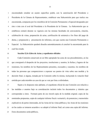 35


 1   encomendado estudiar un asunto específico podrá, con la autorización del Presidente o

 2   Presidenta de la Cámara de Representantes, establecer una Subcomisión para que realice esa

 3   encomienda, compuesta por los miembros de la Comisión Permanente o Especial designados por

 4   éste o ésta con el aval del Presidente o la Presidenta de la Cámara. La Subcomisión que se

 5   establezca contará durante su vigencia con las mismas facultades de convocatoria, citación,

 6   celebración de vistas, preparación de actas, certificación de asistencia a los fines del pago de

 7   dietas, y preparación y presentación de informes, con que cuenta una Comisión Permanente o

 8   Especial. La Subcomisión quedará disuelta automáticamente al concluir la encomienda para la

 9   cual fue creada.

10          Sección 12.4.-Libro de Actas y expedientes oficiales

11          Cada Comisión conservará en un libro apropiado las actas de sus procedimientos, en las

12   que consignará el despacho de los proyectos, resoluciones y asuntos, la fechas y lugares de las

13   reuniones, los nombres de los Representantes presentes, excusados y ausentes, los nombres de

14   todas las personas que comparecieron a expresar sus puntos de vista sobre una medida y la

15   decisión final, si alguna, tomada por la Comisión sobre la misma, incluyendo la votación final

16   emitida por cada miembro en caso de que se vote por lista o referéndum.

17          Sujeto a lo dispuesto más adelante, el expediente oficial de una Comisión con relación a

18   las medidas o asuntos bajo su consideración incluirá todos los documentos y trámites que

19   correspondan a éstos. Formará parte de ese récord copia de la medida original, copia de las

20   enmiendas propuestas, copia de cualquier informe fiscal o actuarial y de ponencias y memoriales

21   explicativos de partes interesadas, de las Actas de las vistas públicas y las Actas de las reuniones

22   en las cuales se tomaron acuerdos o se adoptó el informe final, así como una copia del informe.

23   Estos documentos serán públicos.
 