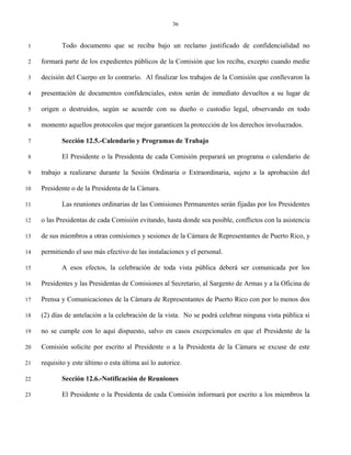 36


 1          Todo documento que se reciba bajo un reclamo justificado de confidencialidad no

 2   formará parte de los expedientes públicos de la Comisión que los reciba, excepto cuando medie

 3   decisión del Cuerpo en lo contrario. Al finalizar los trabajos de la Comisión que conllevaron la

 4   presentación de documentos confidenciales, estos serán de inmediato devueltos a su lugar de

 5   origen o destruidos, según se acuerde con su dueño o custodio legal, observando en todo

 6   momento aquellos protocolos que mejor garanticen la protección de los derechos involucrados.

 7          Sección 12.5.-Calendario y Programas de Trabajo

 8          El Presidente o la Presidenta de cada Comisión preparará un programa o calendario de

 9   trabajo a realizarse durante la Sesión Ordinaria o Extraordinaria, sujeto a la aprobación del

10   Presidente o de la Presidenta de la Cámara.

11          Las reuniones ordinarias de las Comisiones Permanentes serán fijadas por los Presidentes

12   o las Presidentas de cada Comisión evitando, hasta donde sea posible, conflictos con la asistencia

13   de sus miembros a otras comisiones y sesiones de la Cámara de Representantes de Puerto Rico, y

14   permitiendo el uso más efectivo de las instalaciones y el personal.

15          A esos efectos, la celebración de toda vista pública deberá ser comunicada por los

16   Presidentes y las Presidentas de Comisiones al Secretario, al Sargento de Armas y a la Oficina de

17   Prensa y Comunicaciones de la Cámara de Representantes de Puerto Rico con por lo menos dos

18   (2) días de antelación a la celebración de la vista. No se podrá celebrar ninguna vista pública si

19   no se cumple con lo aquí dispuesto, salvo en casos excepcionales en que el Presidente de la

20   Comisión solicite por escrito al Presidente o a la Presidenta de la Cámara se excuse de este

21   requisito y este último o esta última así lo autorice.

22          Sección 12.6.-Notificación de Reuniones

23          El Presidente o la Presidenta de cada Comisión informará por escrito a los miembros la
 
