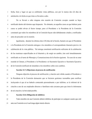 37


 1   fecha, hora y lugar en que se celebrarán vistas públicas, con por lo menos dos (2) días de

 2   antelación a la fecha en que éstas se llevarán a cabo.

 3          No se llevará a cabo ninguna otra reunión de Comisión excepto cuando se haya

 4   notificado dentro del término aquí dispuesto. No obstante, en aquellos casos en que hubiere justa

 5   causa se podrá obviar el factor tiempo, pero el Presidente o la Presidenta de la Comisión

 6   constatará que todos los miembros de la Comisión hayan sido debidamente citados y notificados

 7   antes de proceder con la reunión.

 8          Igualmente, durante los últimos diez (10) días de la Sesión, bastará con que el Presidente

 9   o la Presidenta de la Comisión entregue a los miembros el correspondiente itinerario previo a la

10   celebración de la vista pública. Tal entrega constituirá notificación suficiente de la celebración

11   de las reuniones especificadas en el itinerario y de surgir un cambio, éste será inmediatamente

12   notificado en el turno de Mensajes y Comunicaciones de la Sesión siguiente. En caso de no estar

13   reunida la Cámara, el Presidente o la Presidenta o el Secretario Ejecutivo o Secretaria Ejecutiva

14   de la Comisión notificará de inmediato a los miembros sobre esos cambios.

15          Sección 12.7.-Objeciones al proceso de notificación

16          Ninguna objeción al proceso de notificación y citación será válida cuando el Presidente o

17   la Presidenta de la Comisión demuestre que se hicieron gestiones razonables para notificar

18   incluyendo el que al no haberlo contactado personalmente o por teléfono, se le informó de la

19   citación a uno de sus empleados directos o familiares más cercanos para que éstos le informaran

20   de tal citación a la brevedad posible.

21          Sección 12.8.-Obligación de inhibirse

22          Todo miembro de una Comisión deberá inhibirse de participar en cualquier asunto que esté

23   ante esa Comisión en el cual tenga algún interés directo.
 