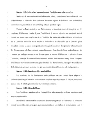 38


 1          Sección 12.9.-Asistencia a las reuniones de Comisión; ausencias excesivas

 2          Será deber de los miembros de cada Comisión asistir y participar en las reuniones de ésta.

 3   El Presidente o la Presidenta de la Comisión llevará un registro de asistencia a las reuniones de

 4   las mismas que presentará en la Secretaría y del cual guardará copia.

 5          Cuando un Representante o una Representante se ausentare consecutivamente a tres (3)

 6   reuniones debidamente citadas de una Comisión de la que es miembro en propiedad, deberá

 7   excusar sus ausencias a satisfacción de la Comisión. De no hacerlo, el Presidente o la Presidenta

 8   de la Comisión notificará de tal hecho al Presidente o la Presidenta de la Cámara, quien

 9   procederá a tomar la acción correspondiente, incluyendo sanciones disciplinarias o la sustitución

10   del Representante o la Representante en esa Comisión. Esta disposición no será aplicable a los

11   casos en que un Representante o una Representante se ausente debido a que es miembro de otra

12   Comisión y participe de una reunión de la misma pautada para la misma hora y fecha. Tampoco

13   aplicará esta disposición cuando un Representante o una Representante participare de una Sesión

14   de la Cámara celebrada a la misma vez que una reunión de una Comisión a la cual pertenece.

15          Sección 12.10.-Reuniones abiertas al público

16          Las reuniones de las Comisiones serán públicas, excepto cuando éstas adopten lo

17   contrario en sus reglas internas, cuando tomen acuerdos específicos según el caso en particular o

18   cuando surja de este Reglamento una disposición en contrario.

19          Sección 12.11.-Vistas Públicas

20          Las Comisiones podrán celebrar vistas públicas sobre cualquier medida o asunto que esté

21   ante su consideración.

22          Habiéndose determinado la celebración de una vista pública, el Secretario o la Secretaria

23   tomará las medidas necesarias para que sea anunciada en los medios de comunicación y en el
 