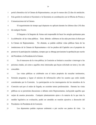 39


 1   portal cibernético de la Cámara de Representantes, con por lo menos dos (2) días de antelación.

 2   Esta gestión la realizará el Secretario o la Secretaria en coordinación con la Oficina de Prensa y

 3   Comunicaciones de la Cámara.

 4          El requerimiento de tiempo aquí dispuesto no aplicará durante los últimos diez (10) días

 5   de cualquier Sesión.

 6          El Sargento o la Sargento de Armas será responsable de hacer los arreglos pertinentes para

 7   la celebración de las vistas públicas. Estas deberán celebrarse en las salas provistas al efecto por

 8   la Cámara de Representantes.       No obstante, se podrán celebrar vistas públicas fuera de las

 9   instalaciones de la Cámara de Representantes o de los predios del Capitolio con el propósito de

10   promover la participación ciudadana, siempre que se obtenga previamente la aprobación por escrito

11   del Presidente o la Presidenta de la Cámara.

12          En el transcurso de la vista pública, la Comisión se limitará a escuchar e interrogar a las

13   personas citadas, así como a aquellas otras interesadas que hayan solicitado un turno y les sido

14   concedido.

15          Las vistas públicas se celebrarán con el único propósito de escuchar testimonios,

16   formular preguntas y lograr el máximo de información sobre los asuntos que estén siendo

17   considerados por la Comisión. La participación en los interrogatorios de los miembros de la

18   Comisión será por el orden de llegada, no existirán turnos preferenciales. Durante las vistas

19   públicas no se permitirán discusiones o debates entre Representantes, incluyendo aquellos que

20   surjan de asuntos procesales. Cualquier planteamiento ajeno a la materia de la que trate la

21   medida legislativa en evaluación, podrá ser atendido en reunión ejecutiva a discreción del

22   Presidente o la Presidenta de la Comisión.

23          Los deponentes podrán expresar oralmente o por escrito sus puntos de vista.               La
 