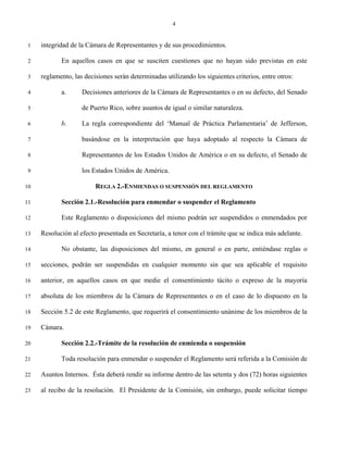 4


 1   integridad de la Cámara de Representantes y de sus procedimientos.

 2          En aquellos casos en que se susciten cuestiones que no hayan sido previstas en este

 3   reglamento, las decisiones serán determinadas utilizando los siguientes criterios, entre otros:

 4          a.      Decisiones anteriores de la Cámara de Representantes o en su defecto, del Senado

 5                  de Puerto Rico, sobre asuntos de igual o similar naturaleza.

 6          b.      La regla correspondiente del ‘Manual de Práctica Parlamentaria’ de Jefferson,

 7                  basándose en la interpretación que haya adoptado al respecto la Cámara de

 8                  Representantes de los Estados Unidos de América o en su defecto, el Senado de

 9                  los Estados Unidos de América.

10                       REGLA 2.-ENMIENDAS O SUSPENSIÓN DEL REGLAMENTO

11          Sección 2.1.-Resolución para enmendar o suspender el Reglamento

12          Este Reglamento o disposiciones del mismo podrán ser suspendidos o enmendados por

13   Resolución al efecto presentada en Secretaría, a tenor con el trámite que se indica más adelante.

14          No obstante, las disposiciones del mismo, en general o en parte, entiéndase reglas o

15   secciones, podrán ser suspendidas en cualquier momento sin que sea aplicable el requisito

16   anterior, en aquellos casos en que medie el consentimiento tácito o expreso de la mayoría

17   absoluta de los miembros de la Cámara de Representantes o en el caso de lo dispuesto en la

18   Sección 5.2 de este Reglamento, que requerirá el consentimiento unánime de los miembros de la

19   Cámara.

20          Sección 2.2.-Trámite de la resolución de enmienda o suspensión

21          Toda resolución para enmendar o suspender el Reglamento será referida a la Comisión de

22   Asuntos Internos. Ésta deberá rendir su informe dentro de las setenta y dos (72) horas siguientes

23   al recibo de la resolución. El Presidente de la Comisión, sin embargo, puede solicitar tiempo
 