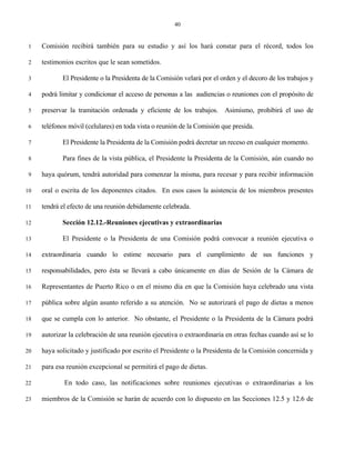 40


 1   Comisión recibirá también para su estudio y así los hará constar para el récord, todos los

 2   testimonios escritos que le sean sometidos.

 3          El Presidente o la Presidenta de la Comisión velará por el orden y el decoro de los trabajos y

 4   podrá limitar y condicionar el acceso de personas a las audiencias o reuniones con el propósito de

 5   preservar la tramitación ordenada y eficiente de los trabajos. Asimismo, prohibirá el uso de

 6   teléfonos móvil (celulares) en toda vista o reunión de la Comisión que presida.

 7          El Presidente la Presidenta de la Comisión podrá decretar un receso en cualquier momento.

 8          Para fines de la vista pública, el Presidente la Presidenta de la Comisión, aún cuando no

 9   haya quórum, tendrá autoridad para comenzar la misma, para recesar y para recibir información

10   oral o escrita de los deponentes citados. En esos casos la asistencia de los miembros presentes

11   tendrá el efecto de una reunión debidamente celebrada.

12          Sección 12.12.-Reuniones ejecutivas y extraordinarias

13          El Presidente o la Presidenta de una Comisión podrá convocar a reunión ejecutiva o

14   extraordinaria cuando lo estime necesario para el cumplimiento de sus funciones y

15   responsabilidades, pero ésta se llevará a cabo únicamente en días de Sesión de la Cámara de

16   Representantes de Puerto Rico o en el mismo día en que la Comisión haya celebrado una vista

17   pública sobre algún asunto referido a su atención. No se autorizará el pago de dietas a menos

18   que se cumpla con lo anterior. No obstante, el Presidente o la Presidenta de la Cámara podrá

19   autorizar la celebración de una reunión ejecutiva o extraordinaria en otras fechas cuando así se lo

20   haya solicitado y justificado por escrito el Presidente o la Presidenta de la Comisión concernida y

21   para esa reunión excepcional se permitirá el pago de dietas.

22           En todo caso, las notificaciones sobre reuniones ejecutivas o extraordinarias a los

23   miembros de la Comisión se harán de acuerdo con lo dispuesto en las Secciones 12.5 y 12.6 de
 