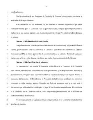 41


 1   este Reglamento.

 2          Por la naturaleza de sus funciones, la Comisión de Asuntos Internos estará exenta de la

 3   aplicación de lo aquí dispuesto.

 4          Con excepción de los miembros, de los asesores o asesoras legislativos que estén

 5   realizando labores para la Comisión y de las personas citadas, ninguna persona podrá entrar o

 6   participar en una reunión ejecutiva sin el consentimiento previo del Presidente o la Presidenta de

 7   la misma.

 8          Sección 12.13.-Reuniones durante Sesión

 9          Ninguna Comisión, con excepción de la Comisión de Calendarios y Reglas Especiales de

10   Debate, podrá reunirse una vez comience la Cámara a considerar el Calendario de Órdenes

11   Especiales del Día, a menos que medie el consentimiento de la Cámara. Será nulo cualquier

12   trabajo que se lleve a cabo durante ese día sin que medie el consentimiento de la Cámara.

13          Sección 12.14.-Certificación de asistencia

14          Al comienzo de cada reunión de Comisión, el Presidente o la Presidenta de la Comisión

15   hará constar para el récord los nombres de los Representantes y las Representantes presentes y

16   posteriormente consignará para récord el nombre de aquellos miembros que lleguen durante el

17   transcurso de la misma. El Presidente o la Presidenta de la Comisión certificará los miembros

18   presentes en cada reunión, quienes firmarán una hoja de asistencia que a su vez será el

19   documento que utilizará el Secretario para el pago de las dietas correspondientes. El Presidente

20   o la Presidenta de la Comisión dará fe y será responsable personalmente por la información

21   incluida en la hoja de asistencia.

22          Como regla general, la hoja de asistencia será presentada en la Secretaría inmediatamente

23   concluya la reunión.
 
