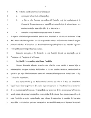 42


 1          No obstante, cuando una reunión o vista ocular,

 2          a.      concluya y la Secretaría esté cerrada; o

 3          b.      se lleve a cabo fuera de los predios del Capitolio o de las instalaciones de la

 4                  Cámara de Representantes y es imposible presentar la hoja de asistencia previo a

 5                  que concluyan las horas laborables de la Secretaría; o

 6          c.      se celebre excepcionalmente durante un fin de semana;

 7   la hoja de asistencia se presentará en Secretaría no más tarde de las diez de la mañana (10:00

 8   AM) del día laborable siguiente. Lo aquí dispuesto no exime a las Comisiones de hacer arreglos

 9   para enviar la hoja de asistencia vía facsímile lo antes posible previo al día laborable siguiente

10   como certificación temporal de la asistencia.

11          Cualquier excepción a lo dispuesto en esta Sección deberá ser autorizada por el

12   Presidente o la Presidenta de la Cámara.

13          Sección 12.15.-Acuerdos, votación en Comisión

14          Ninguna Comisión adoptará acuerdos con relación a una medida o asunto bajo su

15   consideración, excepto mediante Referéndum o en una reunión ordinaria, extraordinaria o

16   ejecutiva que haya sido debidamente convocada a tenor con lo dispuesto en las Secciones 12.5 y

17   12.6 de este Reglamento.

18          Los Representantes y las Representantes emitirán su voto en la hoja de referéndum,

19   requiriéndose para la aprobación del asunto bajo consideración el voto afirmativo de la mayoría

20   de los miembros de la Comisión. Se entenderá que la mayoría de los miembros de la Comisión

21   será la mitad más uno de los miembros en propiedad de la misma. Los miembros ex-officio de

22   cada Comisión no serán contabilizados para efectos de determinar la cantidad de los votos

23   requeridos en referéndum, pero sus votos podrán ser contabilizados para el logro de la mayoría
 