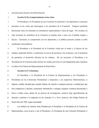 43


 1   necesaria para alcanzar una determinación.

 2          Sección 12.16.-Comportamiento en las vistas

 3          El Presidente o la Presidenta de una Comisión no permitirá a los deponentes o personas

 4   presentes en las vistas que interroguen a los miembros de la Comisión. Tampoco permitirá

 5   discusiones entre los asistentes ni comentarios improcedentes o fuera de lugar. Por su parte, en

 6   todo momento los miembros de la Comisión se tratarán unos a otros con el debido respeto y

 7   decoro. Asimismo, se comportarán con los deponentes y el público presente cuando se estén

 8   celebrando vistas públicas.

 9          El Presidente o la Presidenta de la Comisión velará por el orden y el decoro de los

10   trabajos, pudiendo limitar y condicionar el acceso de personas a las reuniones, con el propósito

11   de garantizar el desarrollo eficiente de los trabajos.    De ser necesario, el Presidente o la

12   Presidenta de la Comisión podrá utilizar los medios provistos en este Reglamento para mantener

13   el orden en la Cámara de Representantes de Puerto Rico.

14          Sección 12.17.-Citaciones

15          El Presidente o la Presidenta de la Cámara de Representantes y los Presidentes o

16   Presidentas de las Comisiones Permanentes y Especiales y sus respectivas Subcomisiones, si

17   algunas, tendrán facultad para expedir órdenes de citación a cualquier persona o entidad para que

18   ésta comparezca a declarar, suministrar información o entregar cualquier evidencia documental o

19   física o ambas cosas, dentro de un proceso de investigación, inclusive bajo apercibimiento de

20   desacato, conforme a lo dispuesto en los Artículos 31 a 34-A, inclusive, del Código Político de

21   Puerto Rico de 1902, según enmendado.

22          Las órdenes de citación serán firmadas por el Presidente o la Presidenta de la Cámara de

23   Representantes, motu proprio o por el Presidente o la Presidenta de una Comisión Permanente o
 