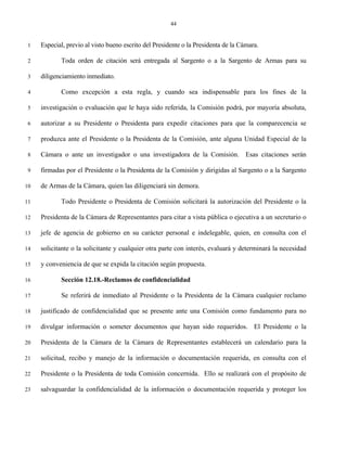 44


 1   Especial, previo al visto bueno escrito del Presidente o la Presidenta de la Cámara.

 2          Toda orden de citación será entregada al Sargento o a la Sargento de Armas para su

 3   diligenciamiento inmediato.

 4          Como excepción a esta regla, y cuando sea indispensable para los fines de la

 5   investigación o evaluación que le haya sido referida, la Comisión podrá, por mayoría absoluta,

 6   autorizar a su Presidente o Presidenta para expedir citaciones para que la comparecencia se

 7   produzca ante el Presidente o la Presidenta de la Comisión, ante alguna Unidad Especial de la

 8   Cámara o ante un investigador o una investigadora de la Comisión. Esas citaciones serán

 9   firmadas por el Presidente o la Presidenta de la Comisión y dirigidas al Sargento o a la Sargento

10   de Armas de la Cámara, quien las diligenciará sin demora.

11          Todo Presidente o Presidenta de Comisión solicitará la autorización del Presidente o la

12   Presidenta de la Cámara de Representantes para citar a vista pública o ejecutiva a un secretario o

13   jefe de agencia de gobierno en su carácter personal e indelegable, quien, en consulta con el

14   solicitante o la solicitante y cualquier otra parte con interés, evaluará y determinará la necesidad

15   y conveniencia de que se expida la citación según propuesta.

16          Sección 12.18.-Reclamos de confidencialidad

17          Se referirá de inmediato al Presidente o la Presidenta de la Cámara cualquier reclamo

18   justificado de confidencialidad que se presente ante una Comisión como fundamento para no

19   divulgar información o someter documentos que hayan sido requeridos. El Presidente o la

20   Presidenta de la Cámara de la Cámara de Representantes establecerá un calendario para la

21   solicitud, recibo y manejo de la información o documentación requerida, en consulta con el

22   Presidente o la Presidenta de toda Comisión concernida. Ello se realizará con el propósito de

23   salvaguardar la confidencialidad de la información o documentación requerida y proteger los
 