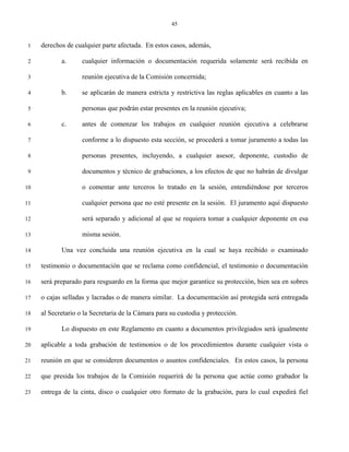 45


 1   derechos de cualquier parte afectada. En estos casos, además,

 2          a.      cualquier información o documentación requerida solamente será recibida en

 3                  reunión ejecutiva de la Comisión concernida;

 4          b.      se aplicarán de manera estricta y restrictiva las reglas aplicables en cuanto a las

 5                  personas que podrán estar presentes en la reunión ejecutiva;

 6          c.      antes de comenzar los trabajos en cualquier reunión ejecutiva a celebrarse

 7                  conforme a lo dispuesto esta sección, se procederá a tomar juramento a todas las

 8                  personas presentes, incluyendo, a cualquier asesor, deponente, custodio de

 9                  documentos y técnico de grabaciones, a los efectos de que no habrán de divulgar

10                  o comentar ante terceros lo tratado en la sesión, entendiéndose por terceros

11                  cualquier persona que no esté presente en la sesión. El juramento aquí dispuesto

12                  será separado y adicional al que se requiera tomar a cualquier deponente en esa

13                  misma sesión.

14          Una vez concluida una reunión ejecutiva en la cual se haya recibido o examinado

15   testimonio o documentación que se reclama como confidencial, el testimonio o documentación

16   será preparado para resguardo en la forma que mejor garantice su protección, bien sea en sobres

17   o cajas selladas y lacradas o de manera similar. La documentación así protegida será entregada

18   al Secretario o la Secretaria de la Cámara para su custodia y protección.

19          Lo dispuesto en este Reglamento en cuanto a documentos privilegiados será igualmente

20   aplicable a toda grabación de testimonios o de los procedimientos durante cualquier vista o

21   reunión en que se consideren documentos o asuntos confidenciales. En estos casos, la persona

22   que presida los trabajos de la Comisión requerirá de la persona que actúe como grabador la

23   entrega de la cinta, disco o cualquier otro formato de la grabación, para lo cual expedirá fiel
 