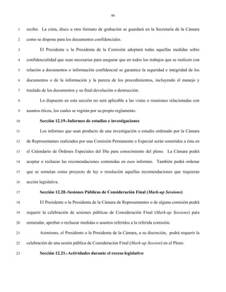 46


 1   recibo. La cinta, disco u otro formato de grabación se guardará en la Secretaría de la Cámara

 2   como se dispone para los documentos confidenciales.

 3          El Presidente o la Presidenta de la Comisión adoptará todas aquellas medidas sobre

 4   confidencialidad que sean necesarias para asegurar que en todos los trabajos que se realicen con

 5   relación a documentos o información confidencial se garantice la seguridad e integridad de los

 6   documentos o de la información y la pureza de los procedimientos, incluyendo el manejo y

 7   traslado de los documentos y su final devolución o destrucción.

 8          Lo dispuesto en esta sección no será aplicable a las vistas o reuniones relacionadas con

 9   asuntos éticos, los cuales se regirán por su propio reglamento.

10          Sección 12.19.-Informes de estudios e investigaciones

11          Los informes que sean producto de una investigación o estudio ordenado por la Cámara

12   de Representantes realizados por una Comisión Permanente o Especial serán sometidos a ésta en

13   el Calendario de Órdenes Especiales del Día para conocimiento del pleno. La Cámara podrá

14   aceptar o rechazar las recomendaciones contenidas en esos informes. También podrá ordenar

15   que se sometan como proyecto de ley o resolución aquellas recomendaciones que requieran

16   acción legislativa.

17          Sección 12.20.-Sesiones Públicas de Consideración Final (Mark-up Sessions)

18          El Presidente o la Presidenta de la Cámara de Representantes o de alguna comisión podrá

19   requerir la celebración de sesiones públicas de Consideración Final (Mark-up Sessions) para

20   enmendar, aprobar o rechazar medidas o asuntos referidos a la referida comisión.

21          Asimismo, el Presidente o la Presidenta de la Cámara, a su discreción, podrá requerir la

22   celebración de una sesión pública de Consideración Final (Mark-up Session) en el Pleno.

23          Sección 12.21.-Actividades durante el receso legislativo
 