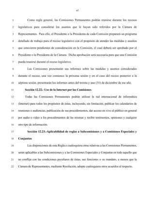 47


 1          Como regla general, las Comisiones Permanentes podrán reunirse durante los recesos

 2   legislativos para considerar los asuntos que le hayan sido referidos por la Cámara de

 3   Representantes. Para ello, el Presidente o la Presidenta de cada Comisión preparará un programa

 4   detallado de trabajo para el receso legislativo con el propósito de atender las medidas y asuntos

 5   que estuvieren pendientes de consideración en la Comisión, el cual deberá ser aprobado por el

 6   Presidente o la Presidenta de la Cámara. Dicha aprobación será necesaria para que una Comisión

 7   pueda reunirse durante el receso legislativo.

 8          Las Comisiones presentarán sus informes sobre las medidas y asuntos considerados

 9   durante el receso, una vez comience la próxima sesión y en el caso del receso posterior a la

10   séptima sesión, presentarán los informes antes del treinta y uno (31) de diciembre de ese año.

11        Sección 12.22.- Uso de la Internet por las Comisiones

12        Todas las Comisiones Permanentes podrán utilizar la red internacional de informática

13   (Internet) para todos los propósitos de éstas, incluyendo, sin limitación, publicar los calendarios de

14   reuniones o audiencias, publicación de sus procedimientos, dar acceso en vivo al público en general

15   por audio o vídeo a los procedimientos de las mismas y recibir testimonios, opiniones y cualquier

16   otro tipo de información.

17          Sección 12.23.-Aplicabilidad de reglas a Subcomisiones y a Comisiones Especiales y

18   Conjuntas

19          Las disposiciones de esta Regla o cualesquiera otras relativas a las Comisiones Permanentes,

20   serán aplicables a las Subcomisiones y a las Comisiones Especiales y Conjuntas en todo aquello que

21   no conflija con las condiciones peculiares de éstas, sus funciones o su mandato, a menos que la

22   Cámara de Representantes, mediante Resolución, adopte cualesquiera otros acuerdos al respecto.
 