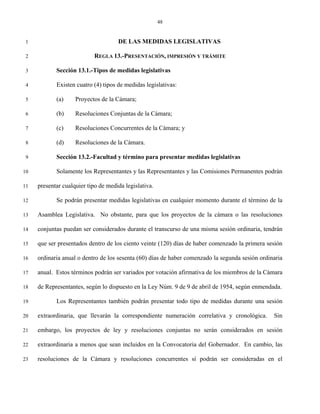 48


 1                                   DE LAS MEDIDAS LEGISLATIVAS

 2                          REGLA 13.-PRESENTACIÓN, IMPRESIÓN Y TRÁMITE

 3          Sección 13.1.-Tipos de medidas legislativas

 4          Existen cuatro (4) tipos de medidas legislativas:

 5          (a)     Proyectos de la Cámara;

 6          (b)     Resoluciones Conjuntas de la Cámara;

 7          (c)     Resoluciones Concurrentes de la Cámara; y

 8          (d)     Resoluciones de la Cámara.

 9          Sección 13.2.-Facultad y término para presentar medidas legislativas

10          Solamente los Representantes y las Representantes y las Comisiones Permanentes podrán

11   presentar cualquier tipo de medida legislativa.

12          Se podrán presentar medidas legislativas en cualquier momento durante el término de la

13   Asamblea Legislativa. No obstante, para que los proyectos de la cámara o las resoluciones

14   conjuntas puedan ser considerados durante el transcurso de una misma sesión ordinaria, tendrán

15   que ser presentados dentro de los ciento veinte (120) días de haber comenzado la primera sesión

16   ordinaria anual o dentro de los sesenta (60) días de haber comenzado la segunda sesión ordinaria

17   anual. Estos términos podrán ser variados por votación afirmativa de los miembros de la Cámara

18   de Representantes, según lo dispuesto en la Ley Núm. 9 de 9 de abril de 1954, según enmendada.

19          Los Representantes también podrán presentar todo tipo de medidas durante una sesión

20   extraordinaria, que llevarán la correspondiente numeración correlativa y cronológica.       Sin

21   embargo, los proyectos de ley y resoluciones conjuntas no serán considerados en sesión

22   extraordinaria a menos que sean incluidos en la Convocatoria del Gobernador. En cambio, las

23   resoluciones de la Cámara y resoluciones concurrentes sí podrán ser consideradas en el
 