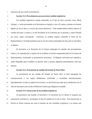 49


 1   transcurso de una sesión extraordinaria.

 2           Sección 13.3.-Procedimiento para presentar medidas legislativas

 3           Las medidas legislativas estarán redactadas en el tipo de letra conocido como ‘Book

 4   Antiqua’ y serán presentadas en la Secretaría en original y cinco (5) copias y además en formato

 5   digital, ya sea en disco o a través del correo electrónico. Toda medida deberá indicar impreso el

 6   nombre del autor o autores o la del Presidente de la Comisión que la presente y estará firmada

 7   por éstos, según corresponda.       Asimismo, la medida original contendrá la firma de los

 8   Representantes y las Representantes que no son los autores principales de ésta, pero la suscriben,

 9   si algunos.

10           El Secretario o la Secretaria de la Cámara dispondrá los detalles del procedimiento

11   relativo a la reproducción y registro de las medidas al sistema computadorizado de la Cámara de

12   Representantes, incluyendo su presentación electrónica. El Registro será hecho por separado y

13   estará disponible para el público en general, tanto a quienes adquieran personalmente como por

14   Internet.

15           Sección 13.4.- Presentación de medida del Senado de Puerto Rico

16           La presentación de una medida del Senado de Puerto Rico se hará entregando las

17   comunicaciones y sus copias debidamente certificadas y enviándola electrónicamente.

18   Inmediatamente se hará un registro de la misma y se devolverá una copia de la certificación con el

19   sello de Secretaría como recibo al Oficial de Trámite que diligenció la medida.

20           Sección 13.5.-Numeración de las medidas legislativas

21           Al presentarse una medida, el Secretario o la Secretaria de la Cámara le asignará una

22   numeración correlativa y cronológica al tipo de medida de la cual se trata. Esta numeración se

23   llevará en forma continua por todo el término de una Asamblea Legislativa y la misma será
 