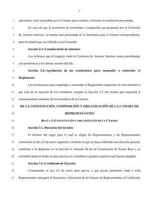 5


 1   adicional y serle concedido por la Cámara para estudiar e informar la resolución presentada.

 2          En caso de que la resolución de enmiendas o suspensión sea propuesta por la Comisión

 3   de Asuntos Internos, la misma será presentada en la Secretaría para el trámite correspondiente,

 4   pero no tendrá que ser referida a esa Comisión.

 5          Sección 2.3.-Consideración de informes

 6          Los informes que al respecto rinda la Comisión de Asuntos Internos serán considerados

 7   con preferencia a los demás asuntos del día.

 8          Sección 2.4.-Aprobación de las resoluciones para suspender o enmendar el

 9   Reglamento

10          Las resoluciones para suspender o enmendar el Reglamento requerirán el voto afirmativo

11   por lista de la mayoría de los miembros, excepto la Sección 5.2 del mismo que requerirá el

12   consentimiento unánime de los miembros de la Cámara.

13    DE LA CONSTITUCIÓN, COMPOSICIÓN Y ORGANIZACIÓN DE LA CÁMARA DE

14                                        REPRESENTANTES

15                     REGLA 3.-CONSTITUCIÓN Y ORGANIZACIÓN DE LA CÁMARA

16          Sección 3.1.-Duración del término

17          El término del cargo para el cual se eligen los Representantes y las Representantes

18   comenzará el dos (2) de enero siguiente a la fecha en que se haya celebrado una elección general,

19   conforme a lo dispuesto en la Sección 8, Artículo III de la Constitución de Puerto Rico y se

20   extenderá hasta la fecha en que concluya la Asamblea Legislativa para la cual fueron elegidos.

21          Sección 3.2.-Certificado de Elección

22          Comenzando el dos (2) de enero pero previo a que preste juramento, todo o toda

23   Representante entregará al Secretario o Secretaria de la Cámara de Representantes el Certificado
 