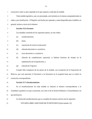 50


 1   consecutiva entre sí, pero separada en lo que respecta a cada tipo de medida.

 2           Toda medida legislativa, una vez presentada, será incluida en el sistema computadorizado en

 3   orden y por clasificación. El Registro será hecho por separado y estará disponible para el público en

 4   general, incluso a través de la Internet.

 5           Sección 13.6.-Formato

 6           Las medidas constarán de las siguientes partes, en este orden:

 7           (a)     encabezamiento;

 8           (b)     título;

 9           (c)     exposición de motivos (opcional);

10           (d)     cláusula decretativa o resolutiva;

11           (e)     texto decretativo o resolutivo;

12           (f)     cláusula de cumplimiento (opcional, si hubiera términos de tiempo en la

13                   implantación de la legislación); y

14           (g)     cláusula de Vigencia

15           Cuando falte cualquiera de las partes de la medida, con excepción de la Exposición de

16   Motivos, que será opcional, el Secretario o la Secretaria no la aceptará hasta que se realice la

17   corrección correspondiente.

18           Sección 13.7.-Encabezamiento

19           En el encabezamiento de toda medida se indicará el número correspondiente a la

20   Asamblea Legislativa en que se presente, así como el de la Sesión Ordinaria o Extraordinaria a la

21   que pertenezca.

22           La forma del encabezamiento que se cumplirá de manera estricta será la siguiente:

23                 ‘ESTADO LIBRE ASOCIADO DE PUERTO RICO [letra tamaño 14]
 
