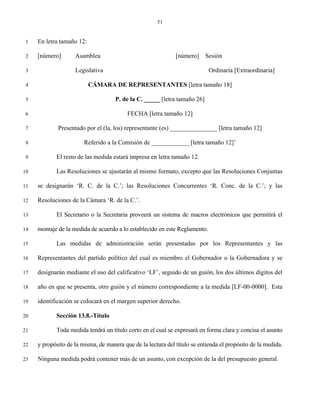 51


 1   En letra tamaño 12:

 2   [número]       Asamblea                                  [número]     Sesión

 3                  Legislativa                                             Ordinaria [Extraordinaria]

 4                         CÁMARA DE REPRESENTANTES [letra tamaño 18]

 5                                   P. de la C. _____ [letra tamaño 26]

 6                                        FECHA [letra tamaño 12]

 7           Presentado por el (la, los) representante (es) _______________ [letra tamaño 12]

 8                      Referido a la Comisión de ____________ [letra tamaño 12]’

 9          El resto de las medida estará impresa en letra tamaño 12.

10          Las Resoluciones se ajustarán al mismo formato, excepto que las Resoluciones Conjuntas

11   se designarán ‘R. C. de la C.’; las Resoluciones Concurrentes ‘R. Conc. de la C.’; y las

12   Resoluciones de la Cámara ‘R. de la C.’.

13          El Secretario o la Secretaria proveerá un sistema de macros electrónicos que permitirá el

14   montaje de la medida de acuerdo a lo establecido en este Reglamento.

15          Las medidas de administración serán presentadas por los Representantes y las

16   Representantes del partido político del cual es miembro el Gobernador o la Gobernadora y se

17   designarán mediante el uso del calificativo ‘LF’, seguido de un guión, los dos últimos dígitos del

18   año en que se presenta, otro guión y el número correspondiente a la medida [LF-00-0000]. Esta

19   identificación se colocará en el margen superior derecho.

20          Sección 13.8.-Título

21          Toda medida tendrá un título corto en el cual se expresará en forma clara y concisa el asunto

22   y propósito de la misma, de manera que de la lectura del título se entienda el propósito de la medida.

23   Ninguna medida podrá contener más de un asunto, con excepción de la del presupuesto general.
 