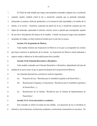 52


 1          El Título de toda medida que tenga como propósito enmendar cualquier ley o resolución

 2   conjunta vigente, también citará la ley o resolución conjunta que se pretende enmendar,

 3   incluyendo su número, fecha de aprobación y si la misma ha sido enmendada y el nombre de la

 4   misma, si lo tuviere. Asimismo, expresará las partes de la ley o resolución conjunta que son

 5   objeto de enmienda, expresando el artículo, sección, inciso o párrafo que corresponda, seguido

 6   de una breve descripción del alcance de la medida. Cuando un proyecto tenga como propósito

 7   enmendar un Código, su título incluirá el nombre por el cual éste se conoce.

 8          Sección 13.9.-Exposición de Motivos

 9          Toda medida incluirá una Exposición de Motivos en la que se consignarán las razones

10   que hacen meritoria la aprobación de la misma. La Exposición de Motivos estará redactada a

11   espacio simple y deberá ser lo más explícita pero breve posible.

12          Sección 13.10.-Cláusula Decretativa o Resolutiva

13          Toda medida contendrá una Cláusula Decretativa o Resolutiva, dependiendo del tipo de

14   medida de la cual se trate, la que se aparecerá después de la Exposición de Motivos.

15          Las cláusulas decretativas o resolutivas serán las siguientes:

16          (a)     Proyectos de Ley: ‘Decrétase por la Asamblea Legislativa de Puerto Rico:’;

17          (b)     Resoluciones Conjuntas y Concurrentes: ‘Resuélvese por la Asamblea Legislativa

18                  de Puerto Rico:’; y

19          (c)     Resoluciones de la Cámara: ‘Resuélvese por la Cámara de Representantes de

20                  Puerto Rico:’.

21          Sección 13.11.-Texto decretativo o resolutivo

22          Este concepto se refiere al cuerpo de una medida. Los proyectos de ley se dividirán en

23   artículos y las resoluciones, resoluciones conjuntas y resoluciones concurrentes en secciones. No
 