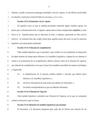 53


 1   obstante, cuando un proyecto proponga enmiendas a una ley vigente, si esta última está dividida

 2   en artículos, el proyecto estará dividido en secciones, y vice-versa.

 3          Sección 13.12.-Enmienda a la ley vigente

 4          En aquellos casos en que la medida presentada enmiende alguna medida vigente, las

 5   partes que se eliminan del texto, si algunas, aparecerán en letras ennegrecidas (negritas) y entre

 6   llaves ([ ]). Aquellas partes que se adicionen al texto, si algunas, aparecerán en letra cursiva

 7   (itálica). Se utilizará letra tipo simple (letra) para aquellas partes del texto en que la intención

 8   legislativa sea mantenerlas inalteradas.

 9          Sección 13.13.-Cláusula de cumplimiento

10          Toda medida legislativa que se presente y que conlleve en sus propósitos la imposición

11   de algún término de tiempo para informar a la Asamblea Legislativa o alguna de sus cámaras el

12   estatus o la terminación de su cumplimiento, deberá contener, antes de la cláusula de vigencia,

13   una cláusula de cumplimiento en la que el autor de la medida consolidará de manera cronológica

14   y organizada:

15          (1)      la identificación de la persona jurídica pública o privada que deberá hacer

16                   informes a la Asamblea Legislativa; y

17          (2)      una breve descripción de cada asunto que deberá ser informado; y

18          (3)      las fechas correspondientes en que así deberán informarse.

19          Sección 13.14.-Cláusula de Vigencia

20          Toda medida legislativa contendrá una Cláusula de Vigencia, en la que se consignará

21   cuando comenzará a regir la misma.

22          Sección 13.15.-Relación de medidas legislativas presentadas

23          El Secretario o la Secretaria preparará para cada día de Sesión una relación de las
 