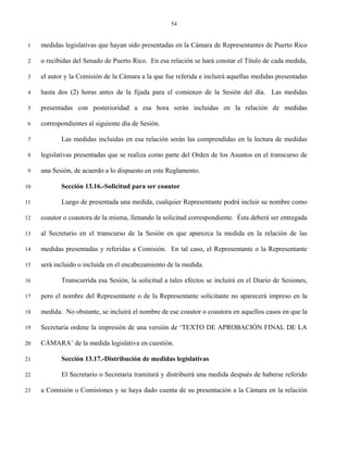 54


 1   medidas legislativas que hayan sido presentadas en la Cámara de Representantes de Puerto Rico

 2   o recibidas del Senado de Puerto Rico. En esa relación se hará constar el Título de cada medida,

 3   el autor y la Comisión de la Cámara a la que fue referida e incluirá aquellas medidas presentadas

 4   hasta dos (2) horas antes de la fijada para el comienzo de la Sesión del día. Las medidas

 5   presentadas con posterioridad a esa hora serán incluidas en la relación de medidas

 6   correspondientes al siguiente día de Sesión.

 7          Las medidas incluidas en esa relación serán las comprendidas en la lectura de medidas

 8   legislativas presentadas que se realiza como parte del Orden de los Asuntos en el transcurso de

 9   una Sesión, de acuerdo a lo dispuesto en este Reglamento.

10          Sección 13.16.-Solicitud para ser coautor

11          Luego de presentada una medida, cualquier Representante podrá incluir su nombre como

12   coautor o coautora de la misma, llenando la solicitud correspondiente. Ésta deberá ser entregada

13   al Secretario en el transcurso de la Sesión en que aparezca la medida en la relación de las

14   medidas presentadas y referidas a Comisión. En tal caso, el Representante o la Representante

15   será incluido o incluida en el encabezamiento de la medida.

16          Transcurrida esa Sesión, la solicitud a tales efectos se incluirá en el Diario de Sesiones,

17   pero el nombre del Representante o de la Representante solicitante no aparecerá impreso en la

18   medida. No obstante, se incluirá el nombre de ese coautor o coautora en aquellos casos en que la

19   Secretaría ordene la impresión de una versión de ‘TEXTO DE APROBACIÓN FINAL DE LA

20   CÁMARA’ de la medida legislativa en cuestión.

21          Sección 13.17.-Distribución de medidas legislativas

22          El Secretario o Secretaria tramitará y distribuirá una medida después de haberse referido

23   a Comisión o Comisiones y se haya dado cuenta de su presentación a la Cámara en la relación
 