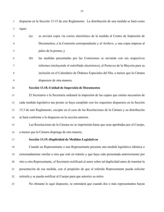 55


 1   dispuesta en la Sección 13.15 de este Reglamento. La distribución de una medida se hará como

 2   sigue:

 3            (a)    se enviará copia vía correo electrónico de la medida al Centro de Impresión de

 4                   Documentos, a la Comisión correspondiente y al Archivo, y una copia impresa al

 5                   palco de la prensa; y

 6            (b)    las medidas presentadas por las Comisiones se enviarán con sus respectivos

 7                   informes (incluyendo el entirillado electrónico), al Portavoz de la Mayoría para su

 8                   inclusión en el Calendario de Órdenes Especiales del Día, a menos que la Cámara

 9                   dispusiere de otra manera.

10            Sección 13.18.-Unidad de Impresión de Documentos

11            El Secretario o la Secretaria ordenará la impresión de las copias que estime necesarias de

12   cada medida legislativa tan pronto se haya cumplido con los requisitos dispuestos en la Sección

13   13.3 de este Reglamento, excepto en el caso de las Resoluciones de la Cámara y su distribución

14   se hará conforme a lo dispuesto en la sección anterior.

15            Las Resoluciones de la Cámara no se imprimirán hasta que sean aprobadas por el Cuerpo,

16   a menos que la Cámara disponga de otra manera.

17            Sección 13.19.-Duplicidad de Medidas Legislativas

18            Cuando un Representante o una Representante presente una medida legislativa idéntica o

19   extremadamente similar a otra que esté en trámite y que haya sido presentada anteriormente por

20   otro u otra Representante, el Secretario notificará al autor sobre tal duplicidad antes de tramitar la

21   presentación de esa medida, con el propósito de que el referido Representante pueda solicitar

22   retirarla y se pueda notificar al Cuerpo para que autorice su retiro.

23            No obstante lo aquí dispuesto, se entenderá que cuando dos o más representantes hayan
 