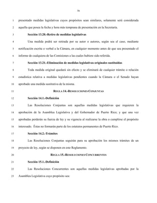 56


 1   presentado medidas legislativas cuyos propósitos sean similares, solamente será considerada

 2   aquella que posea la fecha y hora más temprana de presentación en la Secretaría.

 3          Sección 13.20.-Retiro de medidas legislativas

 4          Una medida podrá ser retirada por su autor o autores, según sea el caso, mediante

 5   notificación escrita o verbal a la Cámara, en cualquier momento antes de que sea presentado el

 6   informe de cualquiera de las Comisiones a las cuales hubiere sido referida.

 7          Sección 13.21.-Eliminación de medidas legislativas originales sustituidas

 8          Toda medida original quedará sin efecto y se eliminará de cualquier trámite o relación

 9   estadística relativa a medidas legislativas pendientes cuando la Cámara o el Senado hayan

10   aprobado una medida sustitutiva de la misma.

11                               REGLA 14.-RESOLUCIONES CONJUNTAS

12          Sección 14.1.-Definición

13          Las Resoluciones Conjuntas son aquellas medidas legislativas que requieren la

14   aprobación de la Asamblea Legislativa y del Gobernador de Puerto Rico; y que una vez

15   aprobadas perderán su fuerza de ley y su vigencia al realizarse la obra o cumplirse el propósito

16   interesado. Éstas no formarán parte de los estatutos permanentes de Puerto Rico.

17          Sección 14.2.-Trámites

18          Las Resoluciones Conjuntas seguirán para su aprobación los mismos trámites de un

19   proyecto de ley, según se disponen en este Reglamento.

20                             REGLA 15.-RESOLUCIONES CONCURRENTES

21          Sección 15.1.-Definición

22          Las Resoluciones Concurrentes son aquellas medidas legislativas aprobadas por la

23   Asamblea Legislativa cuyo propósito sea:
 