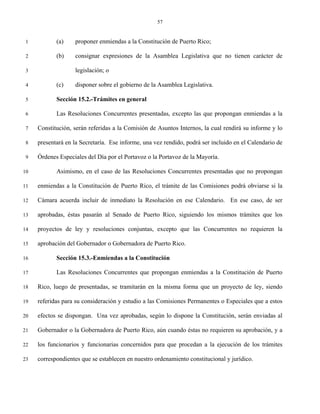 57


 1          (a)    proponer enmiendas a la Constitución de Puerto Rico;

 2          (b)    consignar expresiones de la Asamblea Legislativa que no tienen carácter de

 3                 legislación; o

 4          (c)    disponer sobre el gobierno de la Asamblea Legislativa.

 5          Sección 15.2.-Trámites en general

 6          Las Resoluciones Concurrentes presentadas, excepto las que propongan enmiendas a la

 7   Constitución, serán referidas a la Comisión de Asuntos Internos, la cual rendirá su informe y lo

 8   presentará en la Secretaría. Ese informe, una vez rendido, podrá ser incluido en el Calendario de

 9   Órdenes Especiales del Día por el Portavoz o la Portavoz de la Mayoría.

10          Asimismo, en el caso de las Resoluciones Concurrentes presentadas que no propongan

11   enmiendas a la Constitución de Puerto Rico, el trámite de las Comisiones podrá obviarse si la

12   Cámara acuerda incluir de inmediato la Resolución en ese Calendario. En ese caso, de ser

13   aprobadas, éstas pasarán al Senado de Puerto Rico, siguiendo los mismos trámites que los

14   proyectos de ley y resoluciones conjuntas, excepto que las Concurrentes no requieren la

15   aprobación del Gobernador o Gobernadora de Puerto Rico.

16          Sección 15.3.-Enmiendas a la Constitución

17          Las Resoluciones Concurrentes que propongan enmiendas a la Constitución de Puerto

18   Rico, luego de presentadas, se tramitarán en la misma forma que un proyecto de ley, siendo

19   referidas para su consideración y estudio a las Comisiones Permanentes o Especiales que a estos

20   efectos se dispongan. Una vez aprobadas, según lo dispone la Constitución, serán enviadas al

21   Gobernador o la Gobernadora de Puerto Rico, aún cuando éstas no requieren su aprobación, y a

22   los funcionarios y funcionarias concernidos para que procedan a la ejecución de los trámites

23   correspondientes que se establecen en nuestro ordenamiento constitucional y jurídico.
 