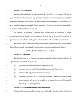 58


 1          Sección 15.4.-Aprobación

 2          Conforme a lo establecido en la Constitución de Puerto Rico en su Artículo VII, Sección

 3   1, las Resoluciones Concurrentes que proponen enmiendas a la Constitución se entenderán

 4   aprobadas al obtener el voto afirmativo de por lo menos dos terceras partes (2/3) del número total

 5   de los miembros que componen cada Cuerpo legislativo. En tal caso, se someterá la enmienda a

 6   los electores mediante referéndum especial.

 7          No obstante, la Asamblea Legislativa podrá disponer que el referéndum se celebre

 8   conjuntamente con la elección general siguiente, siempre que la Resolución Concurrente se

 9   apruebe por no menos de tres cuartas partes del número total de los miembros de cada Cuerpo.

10          Las demás Resoluciones Concurrentes se entenderán aprobadas en forma final al obtener

11   el voto afirmativo de la mayoría de los miembros que componen cada Cuerpo legislativo.

12                             REGLA 16.-RESOLUCIONES DE LA CÁMARA

13          Sección 16.1.-Definición

14          Las Resoluciones de la Cámara son aquellas medidas legislativas que la Cámara de

15   Representantes de Puerto Rico utiliza para:

16          (a)     ordenar que se realice un estudio o una investigación;

17          (b)     consignar peticiones de la Cámara de Representantes de Puerto Rico;

18          (c)     disponer sobre el gobierno interno del Cuerpo; o

19          (d)     consignar expresiones de la Cámara que no tengan carácter de legislación sobre

20                  asuntos de gran relieve para la sociedad en general, según éstos se definen en la

21                  Sección 16.3 de este Reglamento.

22          Sección 16.2.-Petición de Información o Documentos

23          Cualquier Representante podrá presentar una petición a los fines de solicitar información
 