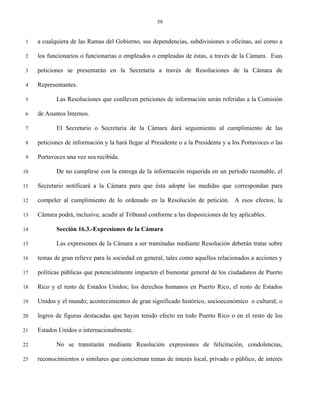 59


 1   a cualquiera de las Ramas del Gobierno, sus dependencias, subdivisiones u oficinas, así como a

 2   los funcionarios o funcionarias o empleados o empleadas de éstas, a través de la Cámara. Esas

 3   peticiones se presentarán en la Secretaría a través de Resoluciones de la Cámara de

 4   Representantes.

 5          Las Resoluciones que conlleven peticiones de información serán referidas a la Comisión

 6   de Asuntos Internos.

 7          El Secretario o Secretaria de la Cámara dará seguimiento al cumplimiento de las

 8   peticiones de información y la hará llegar al Presidente o a la Presidenta y a los Portavoces o las

 9   Portavoces una vez sea recibida.

10          De no cumplirse con la entrega de la información requerida en un período razonable, el

11   Secretario notificará a la Cámara para que ésta adopte las medidas que correspondan para

12   compeler al cumplimiento de lo ordenado en la Resolución de petición. A esos efectos, la

13   Cámara podrá, inclusive, acudir al Tribunal conforme a las disposiciones de ley aplicables.

14          Sección 16.3.-Expresiones de la Cámara

15          Las expresiones de la Cámara a ser tramitadas mediante Resolución deberán tratar sobre

16   temas de gran relieve para la sociedad en general, tales como aquellos relacionados a acciones y

17   políticas públicas que potencialmente impacten el bienestar general de los ciudadanos de Puerto

18   Rico y el resto de Estados Unidos; los derechos humanos en Puerto Rico, el resto de Estados

19   Unidos y el mundo; acontecimientos de gran significado histórico, socioeconómico o cultural; o

20   logros de figuras destacadas que hayan tenido efecto en todo Puerto Rico o en el resto de los

21   Estados Unidos o internacionalmente.

22          No se tramitarán mediante Resolución expresiones de felicitación, condolencias,

23   reconocimientos o similares que conciernan temas de interés local, privado o público, de interés
 