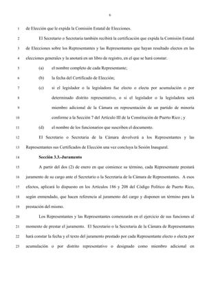 6


 1   de Elección que le expida la Comisión Estatal de Elecciones.

 2          El Secretario o Secretaria también recibirá la certificación que expida la Comisión Estatal

 3   de Elecciones sobre los Representantes y las Representantes que hayan resultado electos en las

 4   elecciones generales y la anotará en un libro de registro, en el que se hará constar:

 5          (a)     el nombre completo de cada Representante;

 6          (b)     la fecha del Certificado de Elección;

 7          (c)     si el legislador o la legisladora fue electo o electa por acumulación o por

 8                  determinado distrito representativo, o si el legislador o la legisladora será

 9                  miembro adicional de la Cámara en representación de un partido de minoría

10                  conforme a la Sección 7 del Artículo III de la Constitución de Puerto Rico ; y

11          (d)     el nombre de los funcionarios que suscriben el documento.

12          El Secretario o Secretaria de la Cámara devolverá a los Representantes y las

13   Representantes sus Certificados de Elección una vez concluya la Sesión Inaugural.

14          Sección 3.3.-Juramento

15          A partir del dos (2) de enero en que comience su término, cada Representante prestará

16   juramento de su cargo ante el Secretario o la Secretaria de la Cámara de Representantes. A esos

17   efectos, aplicará lo dispuesto en los Artículos 186 y 208 del Código Político de Puerto Rico,

18   según enmendado, que hacen referencia al juramento del cargo y disponen un término para la

19   prestación del mismo.

20          Los Representantes y las Representantes comenzarán en el ejercicio de sus funciones al

21   momento de prestar el juramento. El Secretario o la Secretaria de la Cámara de Representantes

22   hará constar la fecha y el texto del juramento prestado por cada Representante electo o electa por

23   acumulación o por distrito representativo o designado como miembro adicional en
 