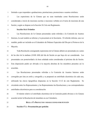 60


 1   limitado o que respondan a graduaciones, premiaciones, promociones o asuntos similares.

 2          Las expresiones de la Cámara que no sean tramitadas como Resoluciones serán

 3   consideradas a través de mociones escritas o mociones verbales en el turno de mociones de una

 4   Sesión y según se dispone en la Sección 24.2 de este Reglamento.

 5          Sección 16.4.-Trámites

 6          Las Resoluciones de la Cámara presentadas serán referidas a la Comisión de Asuntos

 7   Internos, la cual rendirá su informe y lo presentará en la Secretaría. El referido informe, una vez

 8   rendido, podrá ser incluido en el Calendario de Órdenes Especiales del Día por el Portavoz de la

 9   Mayoría.

10          Toda Resolución consignando expresiones de la Cámara deberá ser presentada en o antes

11   de las diez de la mañana (10:00 AM) del día de Sesión en que haya de ser considerada. Las

12   presentadas con posterioridad a la hora señalada serán consideradas el próximo día de Sesión.

13   Esta disposición podrá ser obviada si la mayoría absoluta de los miembros presentes así lo

14   acuerdan.

15          Las Resoluciones presentadas referidas a la Comisión de Asuntos Internos serán

16   corregidas por ésta en estilo y ortografía y se preparará un entirillado electrónico de cada una,

17   utilizando las claves tipográficas dispuestas en la Sección 13.12 de este Reglamento.           Se

18   circularán entre los Representantes y las Representantes las Resoluciones y sus correspondientes

19   entirillados electrónicos para su consideración.

20          El trámite relativo al entirillado electrónico de la Comisión podrá obviarse si la Cámara

21   acuerda incluir la Resolución de inmediato en ese Calendario.

22                       REGLA 17.-PROYECTOS Y RESOLUCIONES POR PETICIÓN

23          Sección 17.1.- Presentación por petición
 