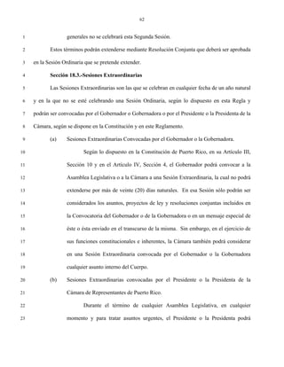 62


 1                 generales no se celebrará esta Segunda Sesión.

 2          Estos términos podrán extenderse mediante Resolución Conjunta que deberá ser aprobada

 3   en la Sesión Ordinaria que se pretende extender.

 4          Sección 18.3.-Sesiones Extraordinarias

 5          Las Sesiones Extraordinarias son las que se celebran en cualquier fecha de un año natural

 6   y en la que no se esté celebrando una Sesión Ordinaria, según lo dispuesto en esta Regla y

 7   podrán ser convocadas por el Gobernador o Gobernadora o por el Presidente o la Presidenta de la

 8   Cámara, según se dispone en la Constitución y en este Reglamento.

 9          (a)    Sesiones Extraordinarias Convocadas por el Gobernador o la Gobernadora.

10                         Según lo dispuesto en la Constitución de Puerto Rico, en su Artículo III,

11                 Sección 10 y en el Artículo IV, Sección 4, el Gobernador podrá convocar a la

12                 Asamblea Legislativa o a la Cámara a una Sesión Extraordinaria, la cual no podrá

13                 extenderse por más de veinte (20) días naturales. En esa Sesión sólo podrán ser

14                 considerados los asuntos, proyectos de ley y resoluciones conjuntas incluidos en

15                 la Convocatoria del Gobernador o de la Gobernadora o en un mensaje especial de

16                 éste o ésta enviado en el transcurso de la misma. Sin embargo, en el ejercicio de

17                 sus funciones constitucionales e inherentes, la Cámara también podrá considerar

18                 en una Sesión Extraordinaria convocada por el Gobernador o la Gobernadora

19                 cualquier asunto interno del Cuerpo.

20          (b)    Sesiones Extraordinarias convocadas por el Presidente o la Presidenta de la

21                 Cámara de Representantes de Puerto Rico.

22                         Durante el término de cualquier Asamblea Legislativa, en cualquier

23                 momento y para tratar asuntos urgentes, el Presidente o la Presidenta podrá
 