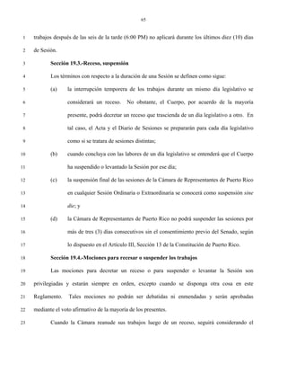 65


 1   trabajos después de las seis de la tarde (6:00 PM) no aplicará durante los últimos diez (10) días

 2   de Sesión.

 3          Sección 19.3.-Receso, suspensión

 4          Los términos con respecto a la duración de una Sesión se definen como sigue:

 5          (a)     la interrupción temporera de los trabajos durante un mismo día legislativo se

 6                  considerará un receso.     No obstante, el Cuerpo, por acuerdo de la mayoría

 7                  presente, podrá decretar un receso que trascienda de un día legislativo a otro. En

 8                  tal caso, el Acta y el Diario de Sesiones se prepararán para cada día legislativo

 9                  como si se tratara de sesiones distintas;

10          (b)     cuando concluya con las labores de un día legislativo se entenderá que el Cuerpo

11                  ha suspendido o levantado la Sesión por ese día;

12          (c)     la suspensión final de las sesiones de la Cámara de Representantes de Puerto Rico

13                  en cualquier Sesión Ordinaria o Extraordinaria se conocerá como suspensión sine

14                  die; y

15          (d)     la Cámara de Representantes de Puerto Rico no podrá suspender las sesiones por

16                  más de tres (3) días consecutivos sin el consentimiento previo del Senado, según

17                  lo dispuesto en el Artículo III, Sección 13 de la Constitución de Puerto Rico.

18          Sección 19.4.-Mociones para recesar o suspender los trabajos

19          Las mociones para decretar un receso o para suspender o levantar la Sesión son

20   privilegiadas y estarán siempre en orden, excepto cuando se disponga otra cosa en este

21   Reglamento.    Tales mociones no podrán ser debatidas ni enmendadas y serán aprobadas

22   mediante el voto afirmativo de la mayoría de los presentes.

23          Cuando la Cámara reanude sus trabajos luego de un receso, seguirá considerando el
 