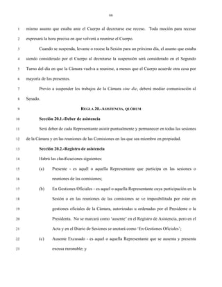 66


 1   mismo asunto que estaba ante el Cuerpo al decretarse ese receso. Toda moción para recesar

 2   expresará la hora precisa en que volverá a reunirse el Cuerpo.

 3          Cuando se suspenda, levante o recese la Sesión para un próximo día, el asunto que estaba

 4   siendo considerado por el Cuerpo al decretarse la suspensión será considerado en el Segundo

 5   Turno del día en que la Cámara vuelva a reunirse, a menos que el Cuerpo acuerde otra cosa por

 6   mayoría de los presentes.

 7          Previo a suspender los trabajos de la Cámara sine die, deberá mediar comunicación al

 8   Senado.

 9                                  REGLA 20.-ASISTENCIA, QUÓRUM

10          Sección 20.1.-Deber de asistencia

11          Será deber de cada Representante asistir puntualmente y permanecer en todas las sesiones

12   de la Cámara y en las reuniones de las Comisiones en las que sea miembro en propiedad.

13          Sección 20.2.-Registro de asistencia

14          Habrá las clasificaciones siguientes:

15          (a)     Presente - es aquél o aquella Representante que participa en las sesiones o

16                  reuniones de las comisiones;

17          (b)     En Gestiones Oficiales - es aquel o aquella Representante cuya participación en la

18                  Sesión o en las reuniones de las comisiones se ve imposibilitada por estar en

19                  gestiones oficiales de la Cámara, autorizadas u ordenadas por el Presidente o la

20                  Presidenta. No se marcará como ‘ausente’ en el Registro de Asistencia, pero en el

21                  Acta y en el Diario de Sesiones se anotará como ‘En Gestiones Oficiales’;

22          (c)     Ausente Excusado - es aquel o aquella Representante que se ausenta y presenta

23                  excusa razonable; y
 