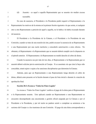 67


 1          (d)      Ausente - es aquel o aquella Representante que se ausenta sin mediar excusa

 2                   razonable.

 3          En caso de ausencia, el Presidente o la Presidenta podrá requerir al Representante o la

 4   Representante los motivos de la misma en la primera Sesión siguiente a la que asista, si cualquier

 5   otro u otra Representante a petición de aquél o aquella, no lo había o la había excusado durante

 6   tal ausencia.

 7          El Presidente o la Presidenta de la Cámara, o el Presidente o la Presidenta de una

 8   Comisión, cuando se trate de una reunión de ésta, podrá excusar la ausencia de un Representante

 9   o una Representante por una razón meritoria y concederle autorización a estos efectos. No

10   obstante, el Representante o la Representante que se ausentó deberá cumplir con lo dispuesto en

11   el párrafo anterior. El Representante o la Representante no tendrá derecho al cobro de dietas.

12          Cuando la ausencia sea por más de tres días, el Representante o la Representante que se

13   ausentó deberá solicitar previa autorización al Cuerpo. Si se ausentare sin que ésta le haya sido

14   concedida, estará sujeto o sujeta a las sanciones disciplinarias que determine la Cámara.

15          Además, para que un Representante o una Representante tenga derecho al cobro de

16   dietas, deberá estar presente en la Sesión durante el pase de lista inicial o durante la votación de

17   aprobación final.

18          Sección 20.3.-Excusa a ‘Todos los Fines Legales’

19          La excusa a ‘Todos los Fines Legales’ conlleva el pago de la dieta para el Representante

20   o la Representante ausente. Esto aplicará cuando un Representante o una Representante se

21   encuentre desempeñando una encomienda o gestión oficial asignada por la Cámara o por el

22   Presidente o la Presidenta, y por tal razón no pudiere asistir o completar su asistencia a las

23   sesiones del Cuerpo o a las reuniones de una Comisión. El pago de esta dieta correspondiente a
 