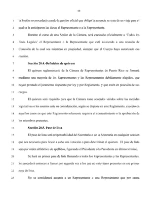 68


 1   la Sesión no procederá cuando la gestión oficial que obligó la ausencia se trate de un viaje para el

 2   cual se le anticiparon las dietas al Representante o a la Representante.

 3             Durante el curso de una Sesión de la Cámara, será excusado oficialmente a ‘Todos los

 4   Fines Legales’ el Representante o la Representante que esté asistiendo a una reunión de

 5   Comisión de la cual sea miembro en propiedad, siempre que el Cuerpo haya autorizado esa

 6   reunión.

 7             Sección 20.4.-Definición de quórum

 8             El quórum reglamentario de la Cámara de Representantes de Puerto Rico se formará

 9   mediante una mayoría de los Representantes y las Representantes debidamente elegidos, que

10   hayan prestado el juramento dispuesto por ley y por Reglamento, y que estén en posesión de sus

11   cargos.

12             El quórum será requisito para que la Cámara tome acuerdos válidos sobre las medidas

13   legislativas o los asuntos ante su consideración, según se dispone en este Reglamento, excepto en

14   aquellos casos en que este Reglamento solamente requiera el consentimiento o la aprobación de

15   los miembros presentes.

16             Sección 20.5.-Pase de lista

17             El pase de lista será responsabilidad del Secretario o de la Secretaria en cualquier ocasión

18   que sea necesario para llevar a cabo una votación o para determinar el quórum. El pase de lista

19   será por orden alfabético de apellidos, figurando el Presidente o la Presidenta en último término.

20             Se hará un primer pase de lista llamando a todos los Representantes y las Representantes.

21   Se procederá entonces a llamar por segunda vez a los que no estuvieren presentes en ese primer

22   pase de lista.

23             No se considerará ausente a un Representante o una Representante que por causa
 