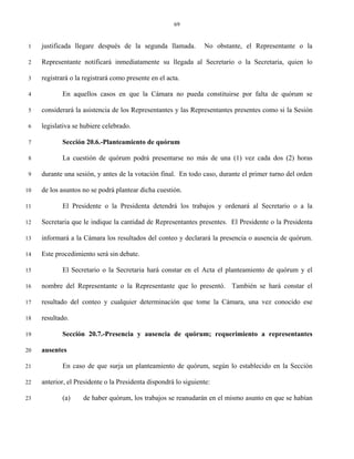 69


 1   justificada llegare después de la segunda llamada.          No obstante, el Representante o la

 2   Representante notificará inmediatamente su llegada al Secretario o la Secretaria, quien lo

 3   registrará o la registrará como presente en el acta.

 4          En aquellos casos en que la Cámara no pueda constituirse por falta de quórum se

 5   considerará la asistencia de los Representantes y las Representantes presentes como si la Sesión

 6   legislativa se hubiere celebrado.

 7          Sección 20.6.-Planteamiento de quórum

 8          La cuestión de quórum podrá presentarse no más de una (1) vez cada dos (2) horas

 9   durante una sesión, y antes de la votación final. En todo caso, durante el primer turno del orden

10   de los asuntos no se podrá plantear dicha cuestión.

11          El Presidente o la Presidenta detendrá los trabajos y ordenará al Secretario o a la

12   Secretaria que le indique la cantidad de Representantes presentes. El Presidente o la Presidenta

13   informará a la Cámara los resultados del conteo y declarará la presencia o ausencia de quórum.

14   Este procedimiento será sin debate.

15          El Secretario o la Secretaria hará constar en el Acta el planteamiento de quórum y el

16   nombre del Representante o la Representante que lo presentó. También se hará constar el

17   resultado del conteo y cualquier determinación que tome la Cámara, una vez conocido ese

18   resultado.

19          Sección 20.7.-Presencia y ausencia de quórum; requerimiento a representantes

20   ausentes

21          En caso de que surja un planteamiento de quórum, según lo establecido en la Sección

22   anterior, el Presidente o la Presidenta dispondrá lo siguiente:

23          (a)     de haber quórum, los trabajos se reanudarán en el mismo asunto en que se habían
 