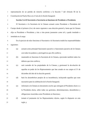 7


 1   representación de un partido de minoría conforme a la Sección 7 del Artículo III de la

 2   Constitución de Puerto Rico en el Acta de la Sesión Inaugural.

 3          Sección 3.4.-El Secretario o Secretaria en funciones de Presidente o Presidenta

 4          El Secretario o la Secretaria de la Cámara actuará como Presidente o Presidenta del

 5   Cuerpo desde el primero (1ro.) de enero siguiente a una elección general y hasta que la Cámara

 6   elija su Presidente o Presidenta y éste o ésta preste juramento como tal y quede instalado o

 7   instalada en el cargo.

 8          En el ejercicio de tales funciones el Secretario o la Secretaria tendrá las responsabilidades

 9   siguientes:

10          (a)     actuará como principal funcionario ejecutivo o funcionaria ejecutiva de la Cámara

11                  con todos los poderes y prerrogativas que ello conlleva;

12          (b)     mantendrá en funciones la Secretaría de la Cámara, ejerciendo también todos los

13                  deberes que ésta conlleva;

14          (c)     será custodio de las propiedades de la Cámara y gestionará la devolución de

15                  aquellas en poder de los Representantes que han cesado en sus cargos al 31 de

16                  diciembre del año de la elección general;

17          (d)     hará los desembolsos propios de su incumbencia, incluyendo aquellos que sean

18                  necesarios para la celebración de la Sesión Inaugural;

19          (e)     informará a la Cámara en documento escrito que entregará al Presidente electo o a

20                  la Presidenta electa, sobre todas sus gestiones, determinaciones, desembolsos y

21                  obligaciones incurridas como Presidente en funciones;

22          (f)     tomará el juramento de los Representantes electos, según lo dispuesto en esta

23                  regla; y
 