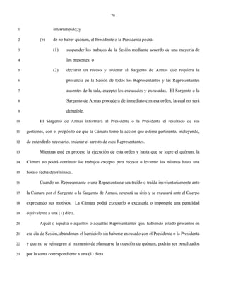 70


 1                  interrumpido; y

 2          (b)     de no haber quórum, el Presidente o la Presidenta podrá:

 3                  (1)     suspender los trabajos de la Sesión mediante acuerdo de una mayoría de

 4                          los presentes; o

 5                  (2)     declarar un receso y ordenar al Sargento de Armas que requiera la

 6                          presencia en la Sesión de todos los Representantes y las Representantes

 7                          ausentes de la sala, excepto los excusados y excusadas. El Sargento o la

 8                          Sargento de Armas procederá de inmediato con esa orden, la cual no será

 9                          debatible.

10          El Sargento de Armas informará al Presidente o la Presidenta el resultado de sus

11   gestiones, con el propósito de que la Cámara tome la acción que estime pertinente, incluyendo,

12   de entenderlo necesario, ordenar el arresto de esos Representantes.

13          Mientras esté en proceso la ejecución de esta orden y hasta que se logre el quórum, la

14   Cámara no podrá continuar los trabajos excepto para recesar o levantar los mismos hasta una

15   hora o fecha determinada.

16          Cuando un Representante o una Representante sea traído o traída involuntariamente ante

17   la Cámara por el Sargento o la Sargento de Armas, ocupará su sitio y se excusará ante el Cuerpo

18   expresando sus motivos. La Cámara podrá excusarlo o excusarla o imponerle una penalidad

19   equivalente a una (1) dieta.

20          Aquel o aquella o aquellos o aquellas Representantes que, habiendo estado presentes en

21   ese día de Sesión, abandonen el hemiciclo sin haberse excusado con el Presidente o la Presidenta

22   y que no se reintegren al momento de plantearse la cuestión de quórum, podrán ser penalizados

23   por la suma correspondiente a una (1) dieta.
 