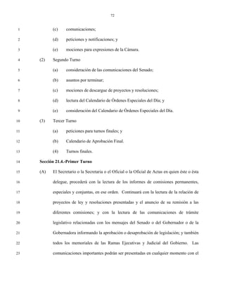 72


 1         (c)    comunicaciones;

 2         (d)    peticiones y notificaciones; y

 3         (e)    mociones para expresiones de la Cámara.

 4   (2)   Segundo Turno

 5         (a)    consideración de las comunicaciones del Senado;

 6         (b)    asuntos por terminar;

 7         (c)    mociones de descargue de proyectos y resoluciones;

 8         (d)    lectura del Calendario de Órdenes Especiales del Día; y

 9         (e)    consideración del Calendario de Órdenes Especiales del Día.

10   (3)   Tercer Turno

11         (a)    peticiones para turnos finales; y

12         (b)    Calendario de Aprobación Final.

13         (4)    Turnos finales.

14   Sección 21.4.-Primer Turno

15   (A)   El Secretario o la Secretaria o el Oficial o la Oficial de Actas en quien éste o ésta

16         delegue, procederá con la lectura de los informes de comisiones permanentes,

17         especiales y conjuntas, en ese orden. Continuará con la lectura de la relación de

18         proyectos de ley y resoluciones presentadas y el anuncio de su remisión a las

19         diferentes comisiones; y con la lectura de las comunicaciones de trámite

20         legislativo relacionadas con los mensajes del Senado o del Gobernador o de la

21         Gobernadora informando la aprobación o desaprobación de legislación; y también

22         todos los memoriales de las Ramas Ejecutivas y Judicial del Gobierno. Las

23         comunicaciones importantes podrán ser presentadas en cualquier momento con el
 
