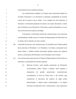 73


 1         consentimiento de los miembros presentes.

 2                Las comunicaciones dirigidas a la Cámara como memoriales deberán ser

 3         enviadas al Secretario o a la Secretaria en triplicado, acompañando un resumen

 4         conciso de los asuntos a que se refiere. Si no cumplen con estos requisitos, el

 5         Secretario o la Secretaria preparará el resumen y las copias adicionales; a menos

 6         que el remitente sea un funcionario o funcionaria o agencia del gobierno, en cuyo

 7         caso los devolverá con copia de esta Regla.

 8                El Secretario o la Secretaria remitirá las comunicaciones a las comisiones

 9         correspondientes, dando cuenta a la Cámara de Representantes de Puerto Rico de

10         su recibo y de la comisión a la cual se remitió.

11   (B)   Concluidas las lecturas y las comunicaciones, los miembros de la Cámara podrán

12         hacer peticiones al Presidente o a la Presidenta o la Cámara, excluyendo las de

13         turnos finales, y también notificar brevemente aquellos asuntos que requieran

14         acción o conocimiento del Presidente o de la Presidenta o de la Cámara.

15   (C)   Las mociones para expresiones de la Cámara de Representantes de Puerto Rico se

16         tramitarán y considerarán de la manera siguiente:

17                (1)     Mociones Escritas, serán aquellas expresiones de felicitación,

18                        reconocimiento, júbilo, tristeza o pésame; sobre tragedias y

19                        emergencias      de    grandes      proporciones;   acontecimientos

20                        extraordinarios al nivel de Puerto Rico o del exterior; para

21                        conmemorar el aniversario del natalicio de algún prócer

22                        puertorriqueño o alguna prócer puertorriqueña o de figuras

23                        relevantes de dimensión local o internacional; y para expresiones
 
