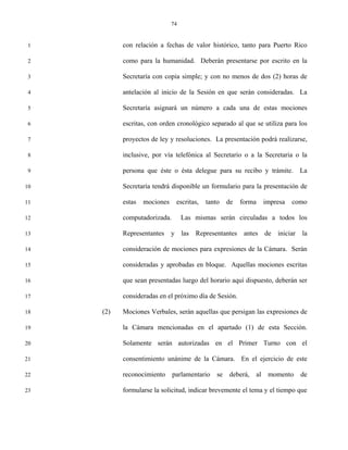 74


 1         con relación a fechas de valor histórico, tanto para Puerto Rico

 2         como para la humanidad. Deberán presentarse por escrito en la

 3         Secretaría con copia simple; y con no menos de dos (2) horas de

 4         antelación al inicio de la Sesión en que serán consideradas. La

 5         Secretaría asignará un número a cada una de estas mociones

 6         escritas, con orden cronológico separado al que se utiliza para los

 7         proyectos de ley y resoluciones. La presentación podrá realizarse,

 8         inclusive, por vía telefónica al Secretario o a la Secretaria o la

 9         persona que éste o ésta delegue para su recibo y trámite. La

10         Secretaría tendrá disponible un formulario para la presentación de

11         estas   mociones       escritas,   tanto    de   forma     impresa   como

12         computadorizada.        Las mismas serán circuladas a todos los

13         Representantes     y    las Representantes        antes de     iniciar   la

14         consideración de mociones para expresiones de la Cámara. Serán

15         consideradas y aprobadas en bloque. Aquellas mociones escritas

16         que sean presentadas luego del horario aquí dispuesto, deberán ser

17         consideradas en el próximo día de Sesión.

18   (2)   Mociones Verbales, serán aquellas que persigan las expresiones de

19         la Cámara mencionadas en el apartado (1) de esta Sección.

20         Solamente serán autorizadas en el Primer Turno con el

21         consentimiento unánime de la Cámara. En el ejercicio de este

22         reconocimiento     parlamentario       se   deberá,   al    momento      de

23         formularse la solicitud, indicar brevemente el tema y el tiempo que
 
