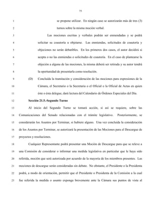 75


 1                                se propone utilizar. En ningún caso se autorizarán más de tres (3)

 2                                turnos sobre la misma moción verbal.

 3                         Las mociones escritas y verbales podrán ser enmendadas y se podrá

 4                 solicitar su coautoría u objetarse. Las enmiendas, solicitudes de coautoría y

 5                 objeciones no serán debatibles. En los primeros dos casos, el autor decidirá si

 6                 acepta o no las enmiendas o solicitudes de coautoría. En el caso de plantearse la

 7                 objeción a alguna de las mociones, la misma deberá ser retirada y su autor tendrá

 8                 la oportunidad de presentarla como resolución.

 9          (D)    Concluida la tramitación y consideración de las mociones para expresiones de la

10                 Cámara, el Secretario o la Secretaria o el Oficial o la Oficial de Actas en quien

11                 éste o ésta delegue, dará lectura del Calendario de Órdenes Especiales del Día.

12          Sección 21.5.-Segundo Turno

13          Al inicio del Segundo Turno se tomará acción, si así se requiere, sobre las

14   Comunicaciones del Senado relacionadas con el trámite legislativo.           Posteriormente, se

15   considerarán los Asuntos por Terminar, si hubiere alguno. Una vez concluida la consideración

16   de los Asuntos por Terminar, se autorizará la presentación de las Mociones para el Descargue de

17   proyectos y resoluciones.

18          Cualquier Representante podrá presentar una Moción de Descargue para que se releve a

19   una Comisión de considerar o informar una medida legislativa en particular que le haya sido

20   referida, moción que será autorizada por acuerdo de la mayoría de los miembros presentes. Las

21   mociones de descargue serán consideradas sin debate. No obstante, el Presidente o la Presidenta

22   podrá, a modo de orientación, permitir que el Presidente o Presidenta de la Comisión a la cual

23   fue referida la medida o asunto exponga brevemente ante la Cámara sus puntos de vista al
 