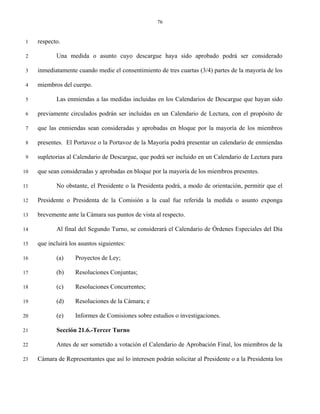 76


 1   respecto.

 2          Una medida o asunto cuyo descargue haya sido aprobado podrá ser considerado

 3   inmediatamente cuando medie el consentimiento de tres cuartas (3/4) partes de la mayoría de los

 4   miembros del cuerpo.

 5          Las enmiendas a las medidas incluidas en los Calendarios de Descargue que hayan sido

 6   previamente circulados podrán ser incluidas en un Calendario de Lectura, con el propósito de

 7   que las enmiendas sean consideradas y aprobadas en bloque por la mayoría de los miembros

 8   presentes. El Portavoz o la Portavoz de la Mayoría podrá presentar un calendario de enmiendas

 9   supletorias al Calendario de Descargue, que podrá ser incluido en un Calendario de Lectura para

10   que sean consideradas y aprobadas en bloque por la mayoría de los miembros presentes.

11          No obstante, el Presidente o la Presidenta podrá, a modo de orientación, permitir que el

12   Presidente o Presidenta de la Comisión a la cual fue referida la medida o asunto exponga

13   brevemente ante la Cámara sus puntos de vista al respecto.

14          Al final del Segundo Turno, se considerará el Calendario de Órdenes Especiales del Día

15   que incluirá los asuntos siguientes:

16          (a)     Proyectos de Ley;

17          (b)     Resoluciones Conjuntas;

18          (c)     Resoluciones Concurrentes;

19          (d)     Resoluciones de la Cámara; e

20          (e)     Informes de Comisiones sobre estudios o investigaciones.

21          Sección 21.6.-Tercer Turno

22          Antes de ser sometido a votación el Calendario de Aprobación Final, los miembros de la

23   Cámara de Representantes que así lo interesen podrán solicitar al Presidente o a la Presidenta los
 